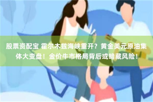 股票资配宝 霍尔木兹海峡重开?黄金美元原油集体大变盘!金价牛市格局背后或暗藏风险!
