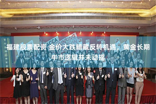 福建股票配资 金价大跌暗藏反转机遇,黄金长期牛市逻辑并未动摇