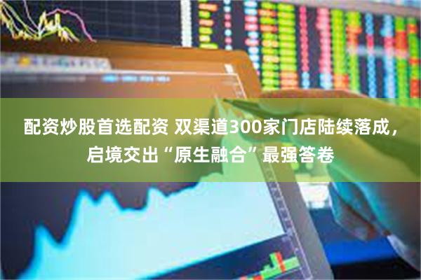 配资炒股首选配资 双渠道300家门店陆续落成，启境交出“原生融合”最强答卷
