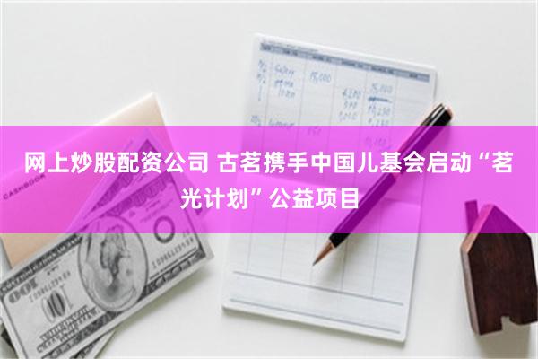 网上炒股配资公司 古茗携手中国儿基会启动“茗光计划”公益项目