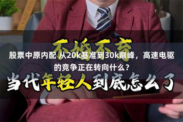 股票中原内配 从20k基准到30k巅峰,高速电驱的竞争正在转向什么?