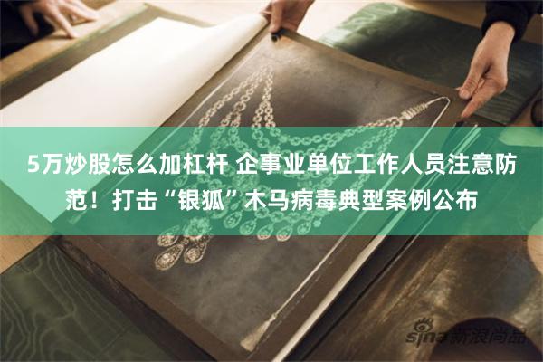 5万炒股怎么加杠杆 企事业单位工作人员注意防范！打击“银狐”木马病毒典型案例公布