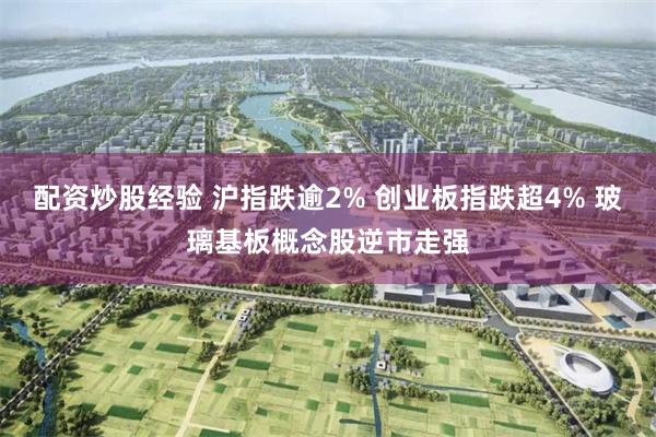 配资炒股经验 沪指跌逾2% 创业板指跌超4% 玻璃基板概念股逆市走强