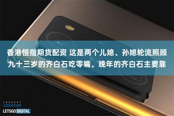 香港恒指期货配资 这是两个儿媳、孙媳轮流照顾九十三岁的齐白石吃零嘴。晚年的齐白石主要靠