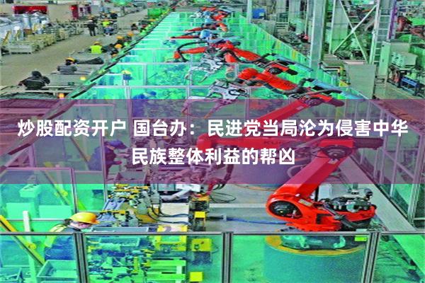 炒股配资开户 国台办:民进党当局沦为侵害中华民族整体利益的帮凶