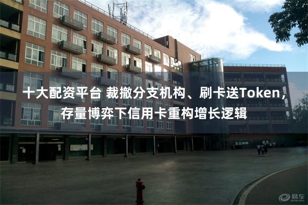 十大配资平台 裁撤分支机构、刷卡送Token,存量博弈下信用卡重构增长逻辑