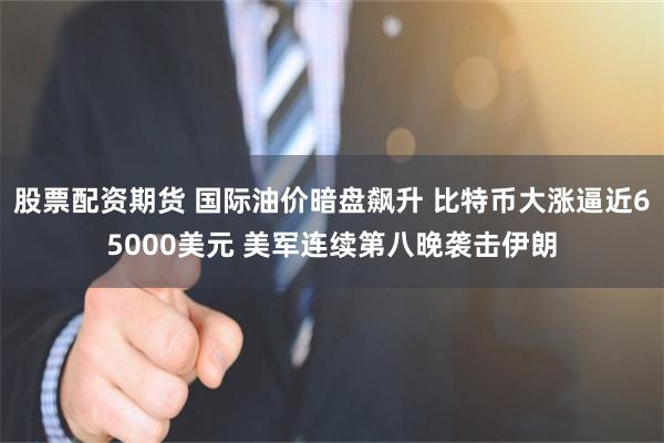 股票配资期货 国际油价暗盘飙升 比特币大涨逼近65000美元 美军连续第八晚袭击伊朗