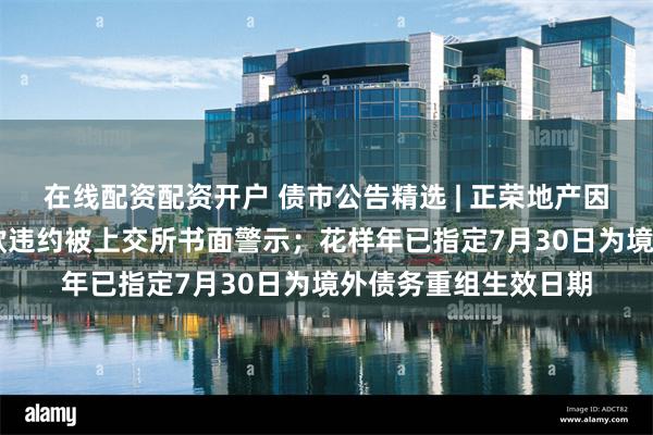 在线配资配资开户 债市公告精选 | 正荣地产因未及时披露17亿贷款违约被上交所书面警示；花样年已指定7月30日为境外债务重组生效日期