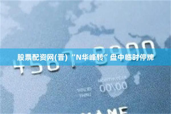 股票配资网(晋) “N华峰转”盘中临时停牌