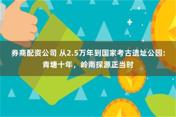 券商配资公司 从2.5万年到国家考古遗址公园:青塘十年，岭南探源正当时