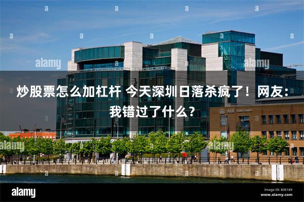 炒股票怎么加杠杆 今天深圳日落杀疯了！网友：我错过了什么？