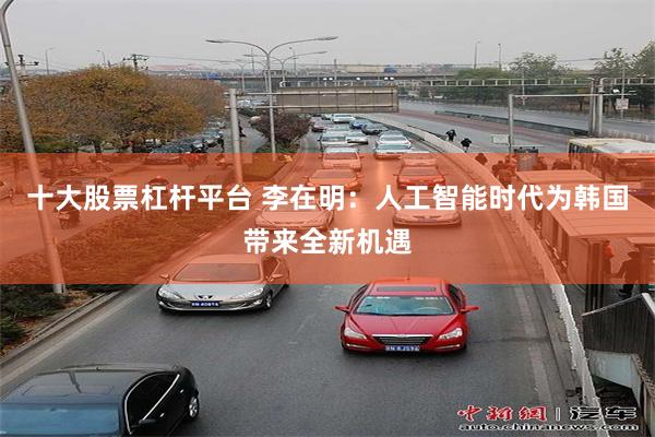 十大股票杠杆平台 李在明：人工智能时代为韩国带来全新机遇