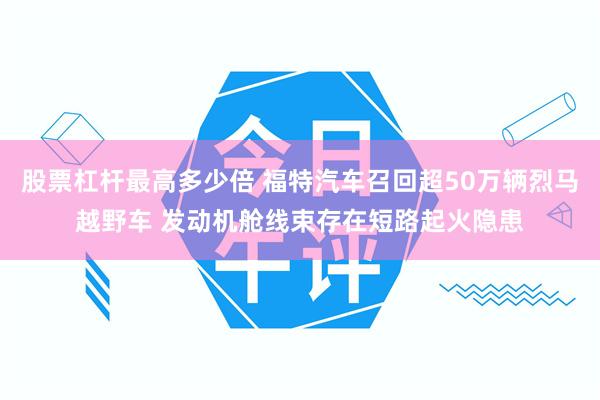 股票杠杆最高多少倍 福特汽车召回超50万辆烈马越野车 发动机舱线束存在短路起火隐患