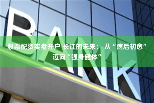 股票配资实盘开户 长江的未来： 从“病后初愈”迈向“强身健体”