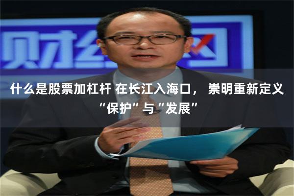 什么是股票加杠杆 在长江入海口， 崇明重新定义“保护”与“发展”