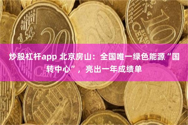 炒股杠杆app 北京房山:全国唯一绿色能源“国转中心”,亮出一年成绩单