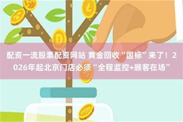 配资一流股票配资网站 黄金回收“国标”来了！2026年起北京门店必须“全程监控+顾客在场”
