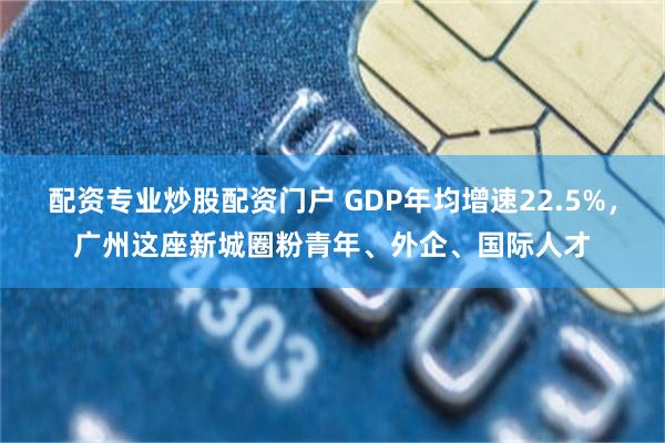 配资专业炒股配资门户 GDP年均增速22.5%,广州这座新城圈粉青年、外企、国际人才