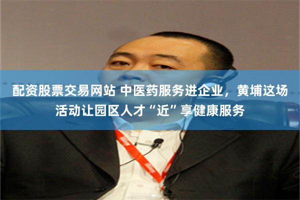 配资股票交易网站 中医药服务进企业，黄埔这场活动让园区人才“近”享健康服务
