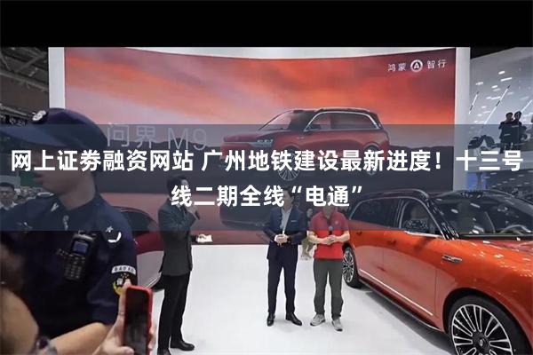 网上证劵融资网站 广州地铁建设最新进度！十三号线二期全线“电通”