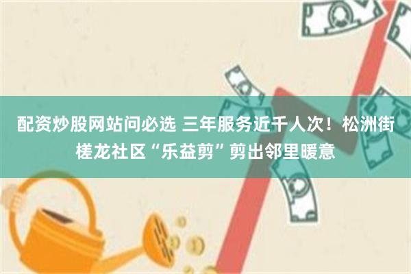配资炒股网站问必选 三年服务近千人次！松洲街槎龙社区“乐益剪”剪出邻里暖意