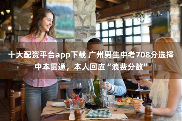 十大配资平台app下载 广州男生中考708分选择中本贯通，本人回应“浪费分数”