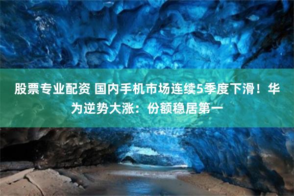 股票专业配资 国内手机市场连续5季度下滑！华为逆势大涨：份额稳居第一