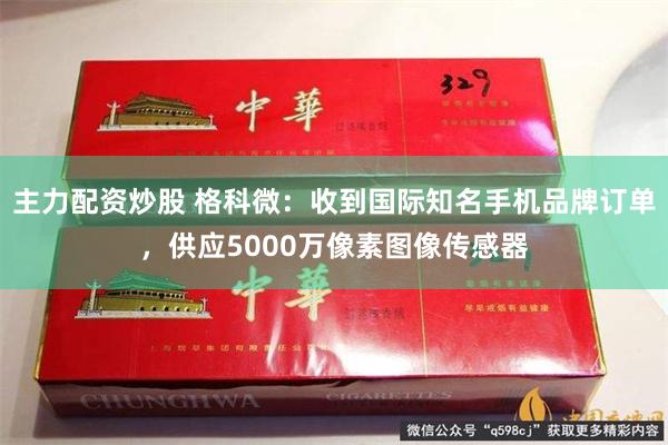 主力配资炒股 格科微：收到国际知名手机品牌订单，供应5000万像素图像传感器
