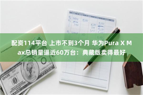 配资114平台 上市不到3个月 华为Pura X Max总销量逼近60万台:典藏版卖得最好