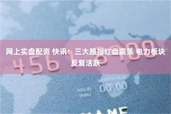网上实盘配资 快讯：三大股指红盘震荡 电力板块反复活跃