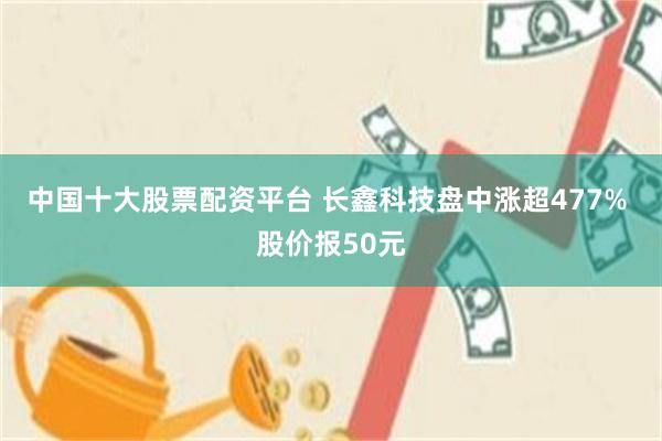 中国十大股票配资平台 长鑫科技盘中涨超477% 股价报50元