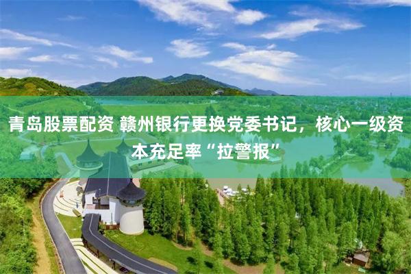 青岛股票配资 赣州银行更换党委书记，核心一级资本充足率“拉警报”