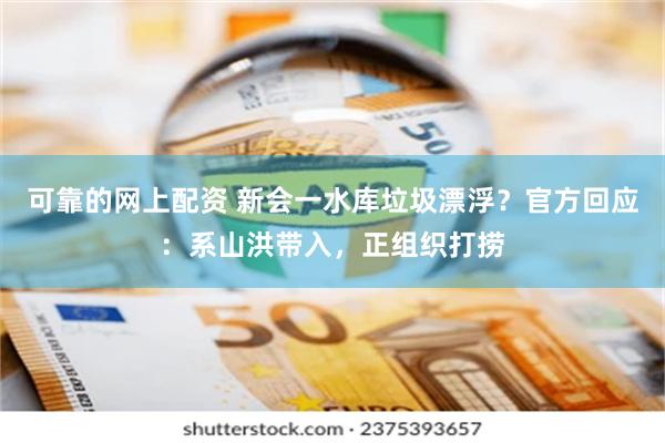 可靠的网上配资 新会一水库垃圾漂浮？官方回应：系山洪带入，正组织打捞