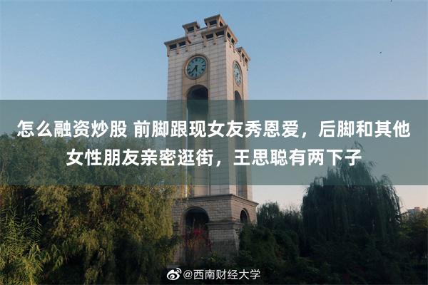 怎么融资炒股 前脚跟现女友秀恩爱，后脚和其他女性朋友亲密逛街，王思聪有两下子