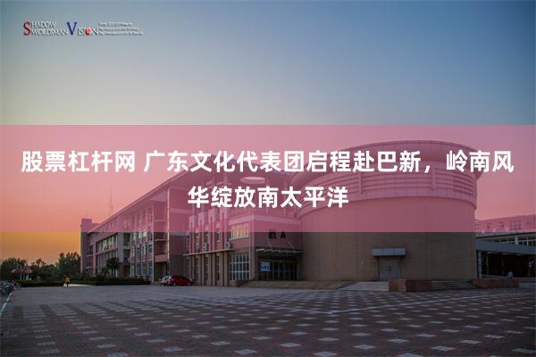 股票杠杆网 广东文化代表团启程赴巴新，岭南风华绽放南太平洋