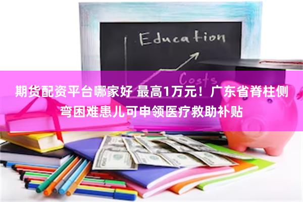 期货配资平台哪家好 最高1万元！广东省脊柱侧弯困难患儿可申领医疗救助补贴