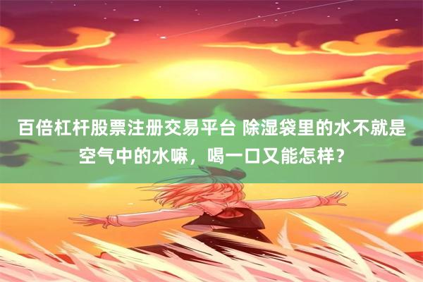 百倍杠杆股票注册交易平台 除湿袋里的水不就是空气中的水嘛，喝一口又能怎样？
