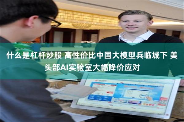 什么是杠杆炒股 高性价比中国大模型兵临城下 美头部AI实验室大幅降价应对