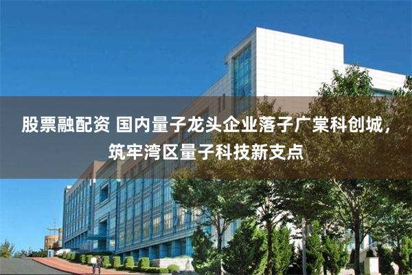 股票融配资 国内量子龙头企业落子广棠科创城，筑牢湾区量子科技新支点