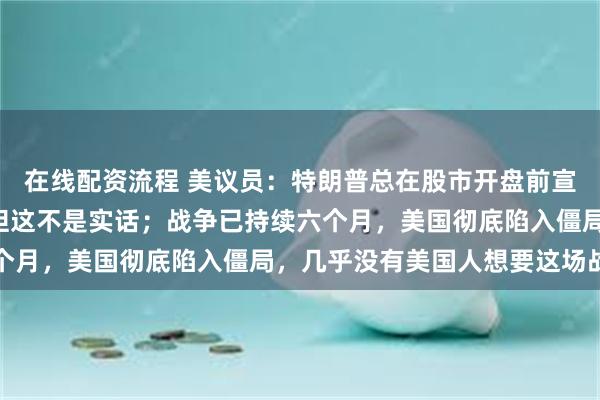 在线配资流程 美议员：特朗普总在股市开盘前宣布“战争即将结束”，但这不是实话；战争已持续六个月，美国彻底陷入僵局，几乎没有美国人想要这场战争