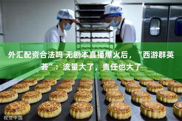外汇配资合法吗 无剧本直播爆火后,“西游群英荟”:流量大了,责任也大了