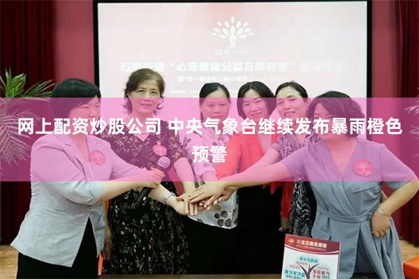 网上配资炒股公司 中央气象台继续发布暴雨橙色预警