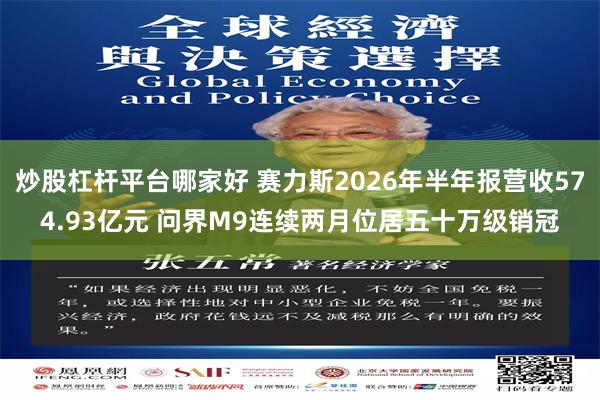 炒股杠杆平台哪家好 赛力斯2026年半年报营收574.93亿元 问界M9连续两月位居五十万级销冠