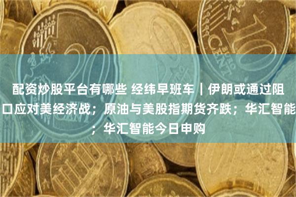 配资炒股平台有哪些 经纬早班车｜伊朗或通过阻止石油出口应对美经济战；原油与美股指期货齐跌；华汇智能今日申购