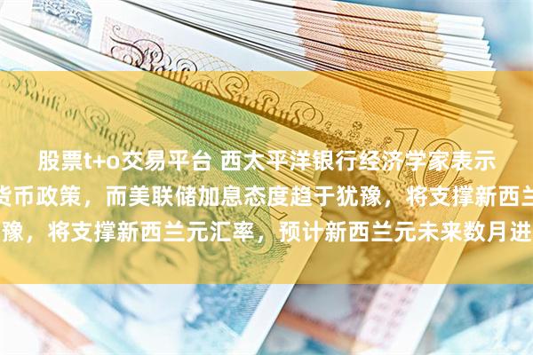 股票t+o交易平台 西太平洋银行经济学家表示，新西兰央行持续收紧货币政策，而美联储加息态度趋于犹豫，将支撑新西兰元汇率，预计新西兰元未来数月进一步走强