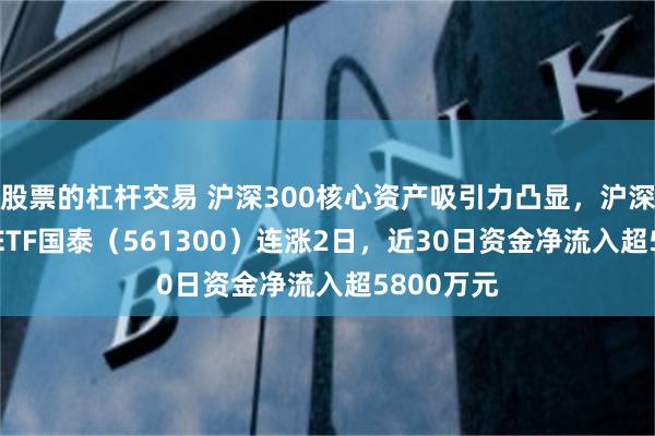 股票的杠杆交易 沪深300核心资产吸引力凸显，沪深300增强ETF国泰（561300）连涨2日，近30日资金净流入超5800万元