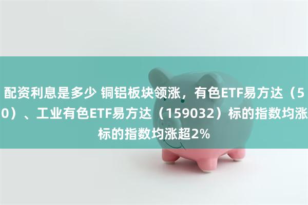 配资利息是多少 铜铝板块领涨，有色ETF易方达（560470）、工业有色ETF易方达（159032）标的指数均涨超2%
