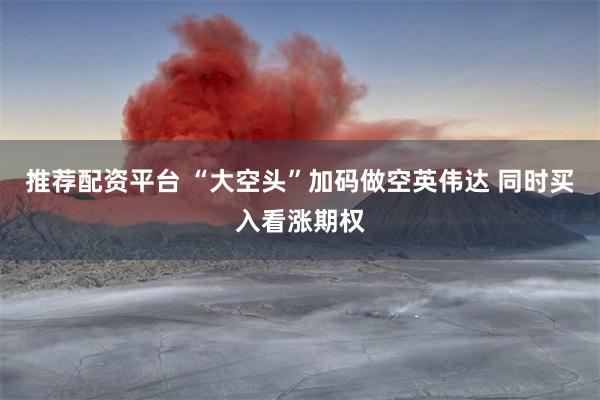 推荐配资平台 “大空头”加码做空英伟达 同时买入看涨期权