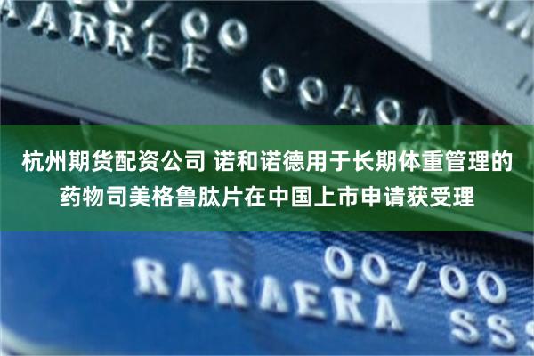 杭州期货配资公司 诺和诺德用于长期体重管理的药物司美格鲁肽片在中国上市申请获受理