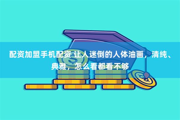 配资加盟手机配资 让人迷倒的人体油画,清纯、典雅,怎么看都看不够